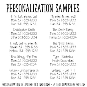 Puede incluir: Una imagen en blanco y negro con ejemplos de texto para la personalizaci&oacute;n de un producto. El texto incluye n&uacute;meros de tel&eacute;fono, nombres y condiciones m&eacute;dicas. El texto dice: "PERSONALIZATION SAMPLES: If I'm lost, please call Mom 321-555-1233 Dad 321-555-1234 Christopher Smith Mom 321-555-1233 G'Ma 321-555-1234 If lost, call my parents Sarah 321-555-1233 Michael 321-555-1234 Bee Allergy-Epi Pen Mom 321-555-1233 Dad 321-555-1234 Autism - Limited Speech Mom 321-555-1233 Dad 321-555-1234 My parents are lost! Mom 321-555-1233 Dad 321-555-1234 The Smith Family Mom 321-555-1233 Mama 321-555-1234 The Smith Family Mom 321-555-1233 Dad 321-555-1234 Type I Diabetes Insulin Dependant Mom 321-555-1233 Epilepsy - Call 911 Mom 321-555-1233 Dad 321-555-1234 PERSONALIZATION IS LIMITED TO 3 INFO LINES - 24 TEXT CHARACTERS PER LINE"