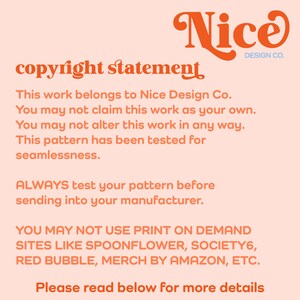 May include: A pink and orange copyright statement for Nice Design Co. The text reads: "This work belongs to Nice Design Co. You may not claim this work as your own. You may not alter this work in any way. This pattern has been tested for seamlessness. ALWAYS test your pattern before sending into your manufacturer. YOU MAY NOT USE PRINT ON DEMAND SITES LIKE SPOONFLOWER, SOCIETY6, RED BUBBLE, MERCH BY AMAZON, ETC. Please read below for more details."