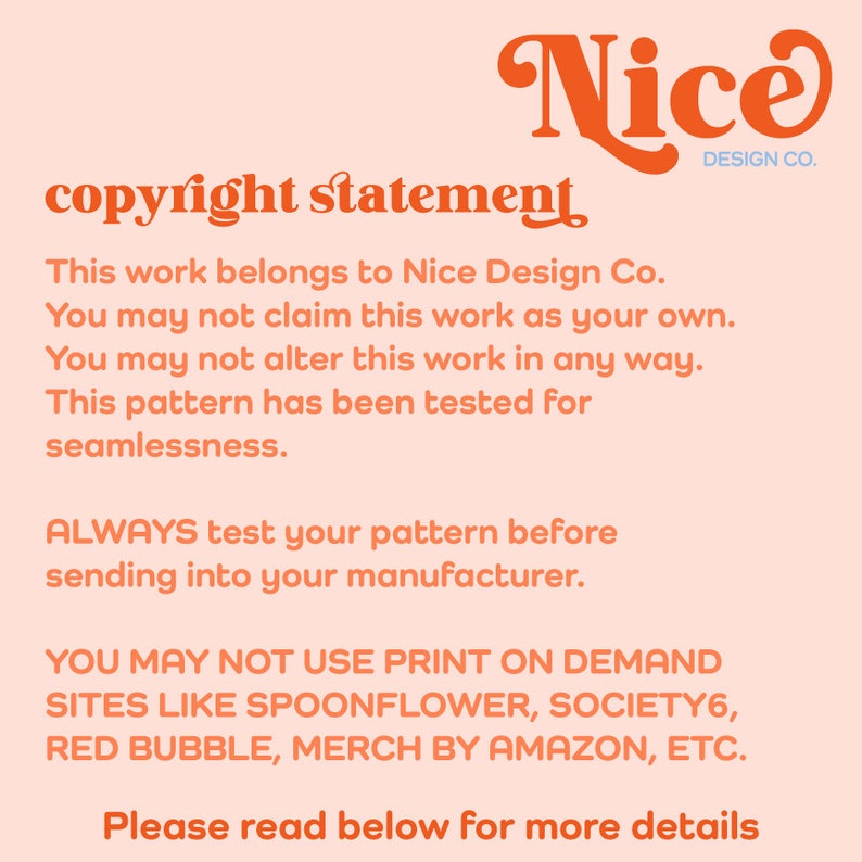 May include: A pink and orange copyright statement for Nice Design Co. The text reads: "This work belongs to Nice Design Co. You may not claim this work as your own. You may not alter this work in any way. This pattern has been tested for seamlessness. ALWAYS test your pattern before sending into your manufacturer. YOU MAY NOT USE PRINT ON DEMAND SITES LIKE SPOONFLOWER, SOCIETY6, RED BUBBLE, MERCH BY AMAZON, ETC. Please read below for more details."