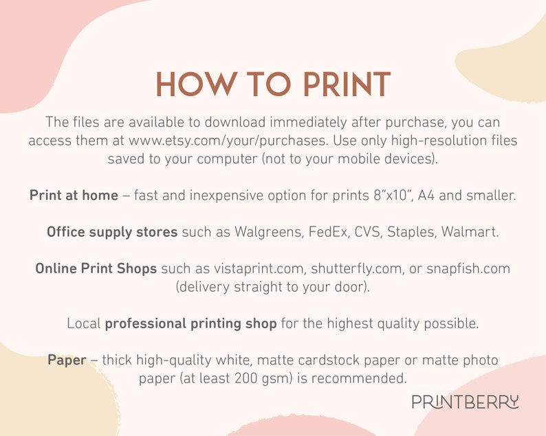 May include: How to print digital files.  Instructions for printing at home, office supply stores, online print shops, and local professional printing shops.  Recommendation to use thick, high-quality white matte cardstock paper or matte photo paper at least 200 gsm.