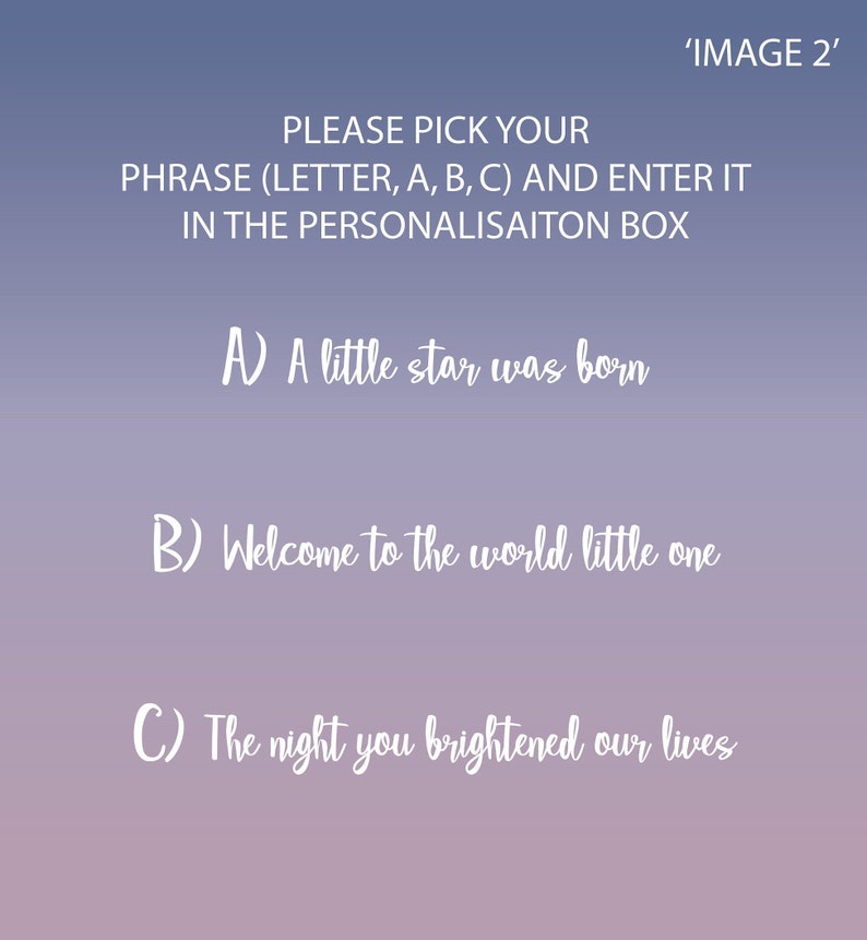 May include: A pink and purple gradient background with white text. The text reads 'IMAGE 2' and 'PLEASE PICK YOUR PHRASE (LETTER, A, B, C) AND ENTER IT IN THE PERSONALISATION BOX'.  The options are: A) A little star was born, B) Welcome to the world little one, C) The night you brightened our lives.