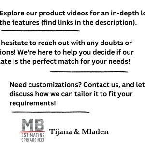 May include: A graphic with text that reads "Explore our product videos for an in-depth look at the features (find links in the description)."  The text continues with "Don't hesitate to reach out with any doubts or questions! We're here to help you decide if our template is the perfect match for your needs!"  The text continues with "Need customizations? Contact us, and let's discuss how we can tailor it to fit your requirements!"  The graphic also includes a logo with the text "MB ESTIMATING SPREADSHEET" and the text "Tijana & Mladen".