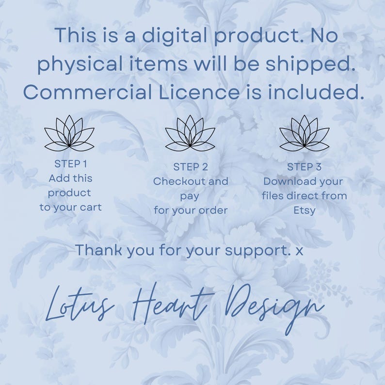 May include: A digital product listing with a blue floral background. The listing includes three steps for purchasing and downloading the product. The text reads: "This is a digital product. No physical items will be shipped. Commercial Licence is included. Step 1: Add this product to your cart. Step 2: Checkout and pay for your order. Step 3: Download your files direct from Etsy. Thank you for your support. x Lotus Heart Design"