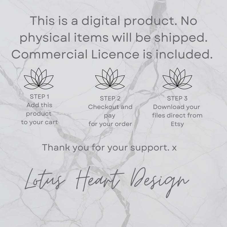 May include: A digital product listing with a white background and a gray marble pattern. The listing includes a lotus flower graphic and text that reads "This is a digital product. No physical items will be shipped. Commercial Licence is included." The listing also includes three steps for purchasing the product: Add this product to your cart, Checkout and pay for your order, and Download your files direct from Etsy. The listing ends with the text "Thank you for your support. x Lotus Heart Design."