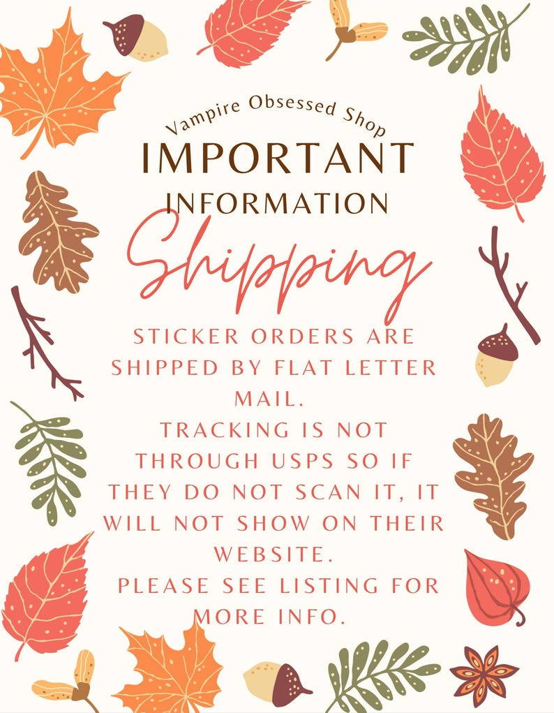 May include: A white background with fall leaves and acorns surrounding a text box. The text box says "Vampire Obsessed Shop" in a brown font, "IMPORTANT INFORMATION" in a brown font, and "Shipping" in a red font. The text box also says "Sticker orders are shipped by flat letter mail. Tracking is not through USPS so if they do not scan it, it will not show on their website. Please see listing for more info."