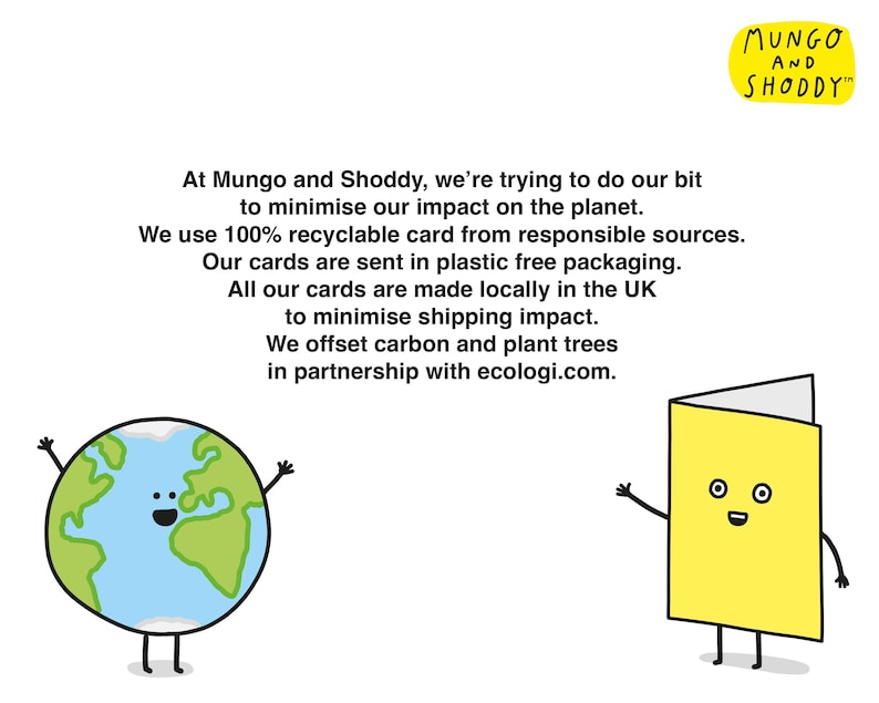 May include: Illustration of a smiling Earth and a smiling card with the text "At Mungo and Shoddy, we're trying to do our bit to minimise our impact on the planet. We use 100% recyclable card from responsible sources. Our cards are sent in plastic free packaging. All our cards are made locally in the UK to minimise shipping impact. We offset carbon and plant trees in partnership with ecologi.com." and the text "MUNGO AND SHODDY"