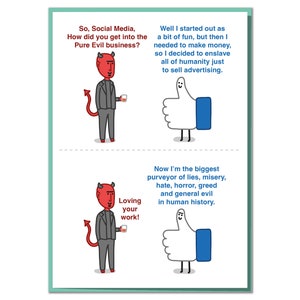 May include: A humorous illustration of a devil character with red horns and a tail, holding a glass of liquid. The text reads "So, Social Media, How did you get into the Pure Evil business?" and "Loving your work!"  The illustration is accompanied by a thumbs up emoji with a ghost face, representing social media. The text below the thumbs up reads "Well I started out as a bit of fun, but then I needed to make money, so I decided to enslave all of humanity just to sell advertising." and "Now I'm the biggest purveyor of lies, misery, hate, horror, greed and general evil in human history."