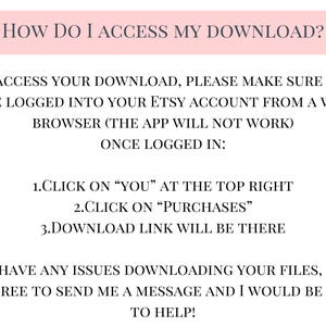 May include: A pink and white text-based image with instructions on how to access a digital download from Etsy. The text reads: "HOW DO I ACCESS MY DOWNLOAD? To access your download, please make sure you are logged into your Etsy account from a web browser (the app will not work) Once logged in: 1.Click on "YOU" at the top right 2.Click on "Purchases" 3.Download link will be there If you have any issues downloading your files, please feel free to send me a message and I would be happy to help!"