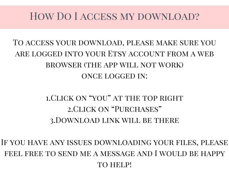 May include: A pink and white text-based image with instructions on how to access a digital download from Etsy. The text reads: "HOW DO I ACCESS MY DOWNLOAD? To access your download, please make sure you are logged into your Etsy account from a web browser (the app will not work) Once logged in: 1.Click on "YOU" at the top right 2.Click on "Purchases" 3.Download link will be there If you have any issues downloading your files, please feel free to send me a message and I would be happy to help!"