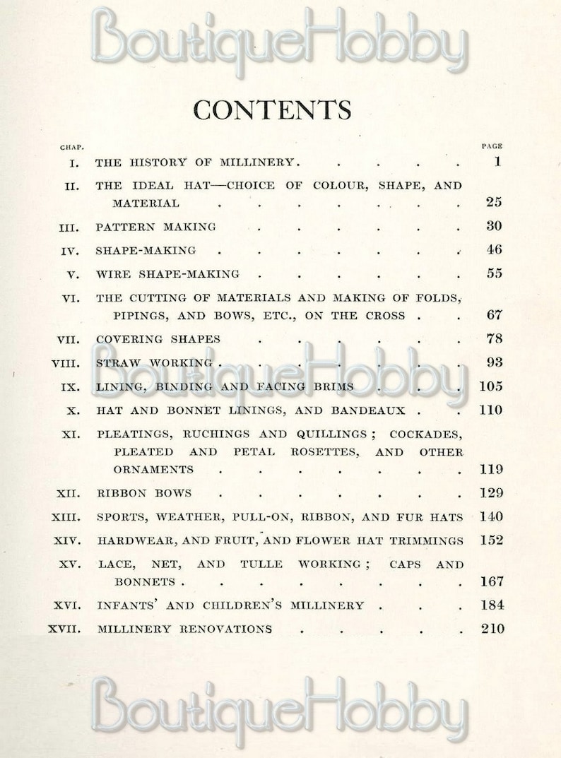 May include: A black and white page with the title "CONTENTS" and a list of chapters and page numbers for a book about millinery. The chapters include topics such as the history of millinery, ideal hat choice, pattern making, shape making, wire shape making, cutting materials, covering shapes, straw working, lining, binding and facing brims, hat and bonnet linings, pleating, ruching and quilling, ribbon bows, sports, weather, pull-on, ribbon and fur hats, hardware and fruit, lace, net and tulle working, infants and children's millinery, and millinery renovations.