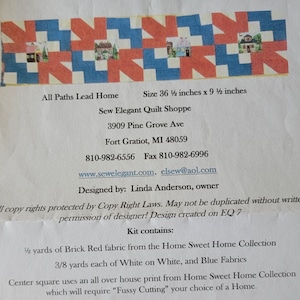 May include: A quilt pattern with a red, white, and blue color scheme. The pattern features a series of houses with a red roof and white walls. The text "All Paths Lead Home" is at the top of the image. The text "Sew Elegant Quilt Shoppe" is below the pattern. The text "3909 Pine Grove Ave" is below the shop name. The text "Fort Gratiot, MI 48059" is below the address. The text "810-982-6556 Fax 810-982-6996" is below the city and state. The text "www.sewelegant.com. elsew@aol.com" is below the phone number. The text "Designed by: Linda Anderson, owner" is below the website address. The text "All copy rights protected by Copy Right Laws. May not be duplicated without written permission of designer! Design created on EQ 7" is below the designer's name. The text "Kit contains:" is below the copyright information. The text "1½ yards of Brick Red fabric from the Home Sweet Home Collection 3/8 yards each of White on White, and Blue Fabrics Center square uses an all over house print from Home Sweet Home Collection which will require "Fussy Cutting" your choice of a Home." is below the kit contains text.