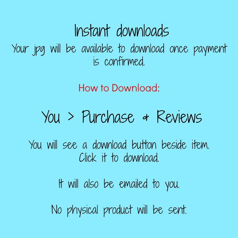 May include: Text on a light blue background explaining that digital downloads are available immediately after purchase. The text says "Instant downloads. Your jpg will be available to download once payment is confirmed. How to Download: You > Purchase & Reviews. You will see a download button beside item. Click it to download. It will also be emailed to you. No physical product will be sent."