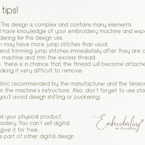May include: A text-based image with tips for using embroidery designs. The text reads: "Useful tips! Attention! This design is complex and contains many elements. You should have knowledge of your embroidery machine and experience in embroidering for this design use. The design may have more jump stitches than usual. I recommend trimming jump stitches immediately after they are created. Pause the machine and trim the excess thread. Otherwise, there is a chance that the thread will become attached to the design, making it very difficult to remove. Use the fabric recommended by the manufacturer and the tension settings specified in the machine's instructions. Also, don't forget to use stabilizer. This way, you'll avoid design shifting or puckering. License! You can sell your physical product with embroidery. You can't sell digital design or give it for free. or use it as part of other digital design Embroidarling by RivusDEA"