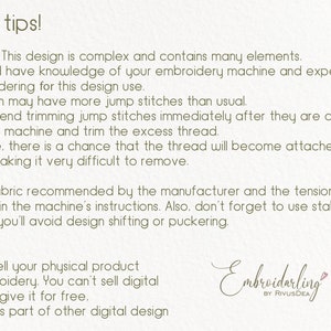 May include: A text-based image with tips for using embroidery designs. The text reads: "Useful tips! Attention! This design is complex and contains many elements. You should have knowledge of your embroidery machine and experience in embroidering for this design use. The design may have more jump stitches than usual. I recommend trimming jump stitches immediately after they are created. Pause the machine and trim the excess thread. Otherwise, there is a chance that the thread will become attached to the design, making it very difficult to remove. Use the fabric recommended by the manufacturer and the tension settings specified in the machine's instructions. Also, don't forget to use stabilizer. This way, you'll avoid design shifting or puckering. License! You can sell your physical product with embroidery. You can't sell digital design or give it for free. or use it as part of other digital design Embroidarling by RivusDEA"