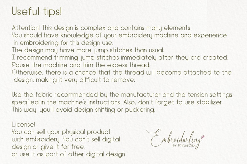 May include: A text-based image with tips for using embroidery designs. The text reads: "Useful tips! Attention! This design is complex and contains many elements. You should have knowledge of your embroidery machine and experience in embroidering for this design use. The design may have more jump stitches than usual. I recommend trimming jump stitches immediately after they are created. Pause the machine and trim the excess thread. Otherwise, there is a chance that the thread will become attached to the design, making it very difficult to remove. Use the fabric recommended by the manufacturer and the tension settings specified in the machine's instructions. Also, don't forget to use stabilizer. This way, you'll avoid design shifting or puckering. License! You can sell your physical product with embroidery. You can't sell digital design or give it for free. or use it as part of other digital design Embroidarling by RivusDEA"