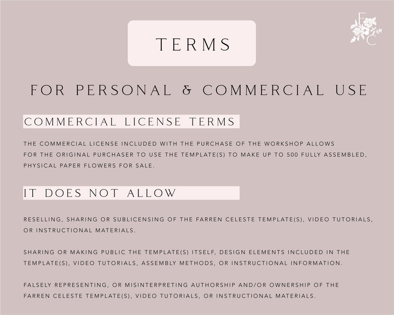 May include: Text on a light pink background outlining the terms of use for a commercial license. The text states that the commercial license allows the original purchaser to use the templates to make up to 500 fully assembled, physical paper flowers for sale. It also states what the license does not allow, such as reselling, sharing, or sublicensing the templates, video tutorials, or instructional materials.