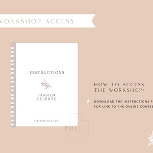 May include: A white PDF document with the text "INSTRUCTIONS" and "FARREN CELESTE" in black font. The document has a floral design and the text "FARRENCELESTE.COM" at the bottom. The text "HOW TO ACCESS THE WORKSHOP: DOWNLOAD THE INSTRUCTIONS PDF FOR LINK TO THE ONLINE COURSE" is in black font on a light brown background.