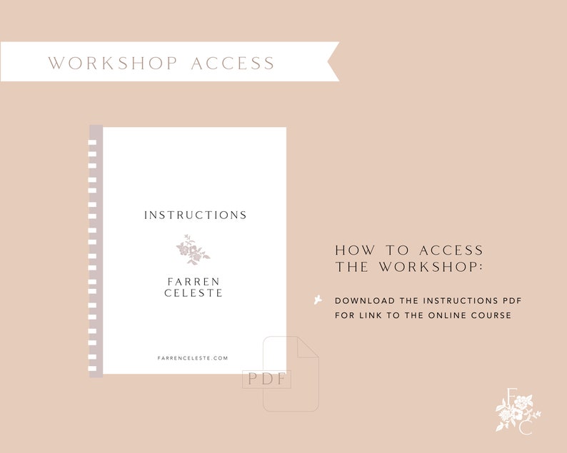 May include: A white PDF document with the text "INSTRUCTIONS" and "FARREN CELESTE" in black font. The document has a floral design and the text "FARRENCELESTE.COM" at the bottom. The text "HOW TO ACCESS THE WORKSHOP: DOWNLOAD THE INSTRUCTIONS PDF FOR LINK TO THE ONLINE COURSE" is in black font on a light brown background.