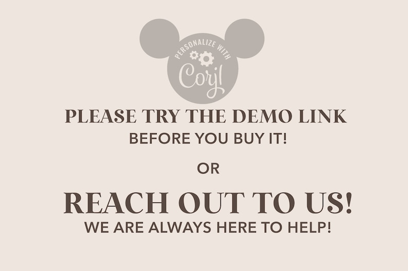 May include: A light gray image with a stylized Mickey Mouse head logo with the text "PERSONALIZE WITH Coril" inside the head. The text below the logo reads "PLEASE TRY THE DEMO LINK BEFORE YOU BUY IT! OR REACH OUT TO US! WE ARE ALWAYS HERE TO HELP!"