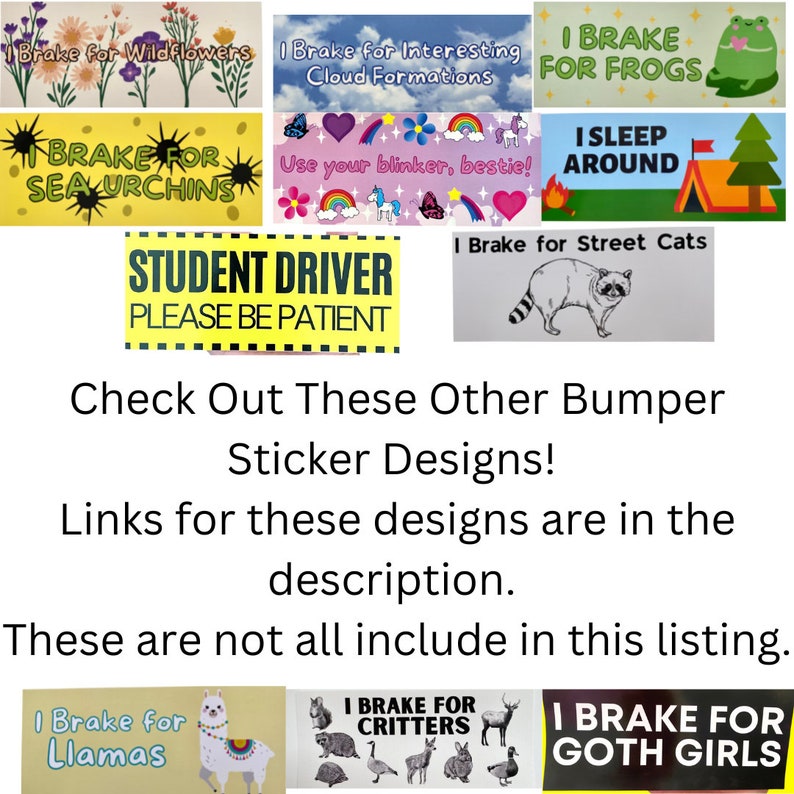 May include: A collection of colourful bumper stickers with various designs and messages. Some of the stickers include "I Brake for Wildflowers", "I Brake for Interesting Cloud Formations", "I Brake for Frogs", "I Sleep Around", "Student Driver Please Be Patient", "I Brake for Street Cats", "I Brake for Llamas", "I Brake for Critters", and "I Brake for Goth Girls".