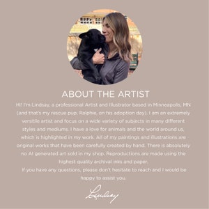 May include: A woman with long brown hair smiles while holding a black dog in her arms. The image is in a circular frame and has the text "ABOUT THE ARTIST" above the image. The text below the image reads "Hi! I'm Lindsay, a professional Artist and Illustrator based in Minneapolis, MN (and that's my rescue pup, Ralphie, on his adoption day). I am an extremely versatile artist and focus on a wide variety of subjects in many different styles and mediums. I have a love for animals and the world around us, which is highlighted in my work. All of my paintings and illustrations are original works that have been carefully created by hand. There is absolutely no AI generated art sold in my shop. Reproductions are made using the highest quality archival inks and paper. If you have any questions, please don't hesitate to reach and I would be happy to assist you. Lindsay"