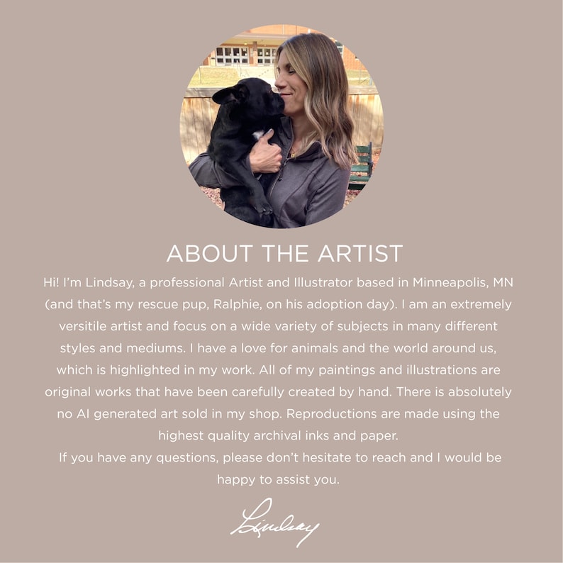 May include: A woman with long brown hair smiles while holding a black dog in her arms. The image is in a circular frame and has the text "ABOUT THE ARTIST" above the image. The text below the image reads "Hi! I'm Lindsay, a professional Artist and Illustrator based in Minneapolis, MN (and that's my rescue pup, Ralphie, on his adoption day). I am an extremely versatile artist and focus on a wide variety of subjects in many different styles and mediums. I have a love for animals and the world around us, which is highlighted in my work. All of my paintings and illustrations are original works that have been carefully created by hand. There is absolutely no AI generated art sold in my shop. Reproductions are made using the highest quality archival inks and paper. If you have any questions, please don't hesitate to reach and I would be happy to assist you. Lindsay"