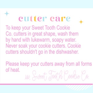 May include: Pink and blue card with the text "cutter care" in rainbow colors. The card provides instructions on how to care for cookie cutters, including washing them by hand with lukewarm, soapy water and avoiding soaking or putting them in the dishwasher. The card also states to keep the cutters away from heat. The card is signed "Sweet Tooth Cookie Co."