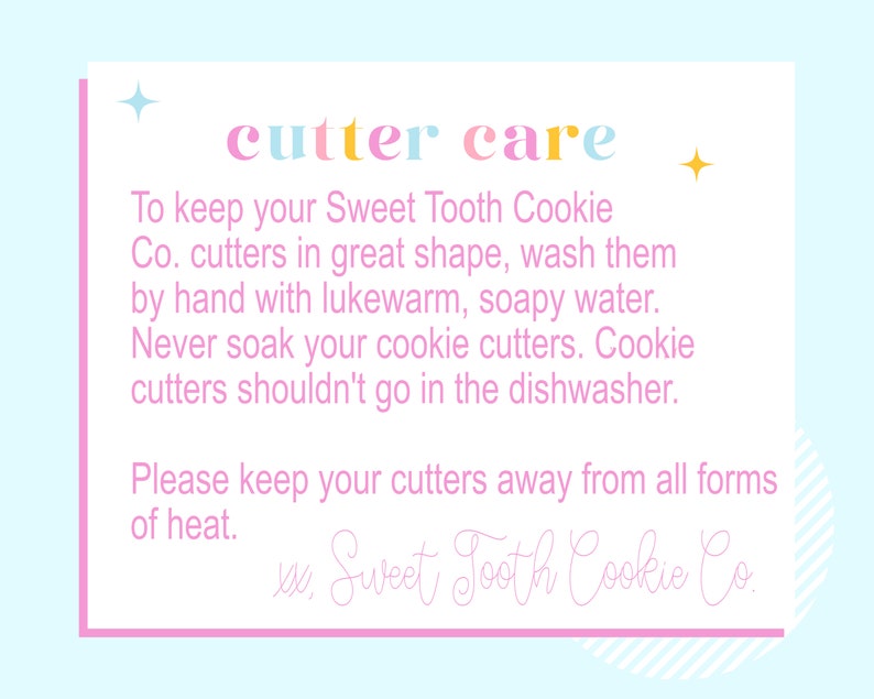 May include: Pink and blue card with the text "cutter care" in rainbow colors. The card provides instructions on how to care for cookie cutters, including washing them by hand with lukewarm, soapy water and avoiding soaking or putting them in the dishwasher. The card also states to keep the cutters away from heat. The card is signed "Sweet Tooth Cookie Co."