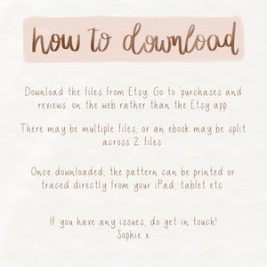 May include: A beige background with brown text explaining how to download digital files from Etsy. The text says "how to download", "Download the files from Etsy Go to purchases and reviews on the web rather than the Etsy app", "There may be multiple files, or an ebook may be split across 2 files", "Once downloaded, the pattern can be printed or traced directly from your iPad, tablet etc", and "If you have any issues, do get in touch! Sophie x".