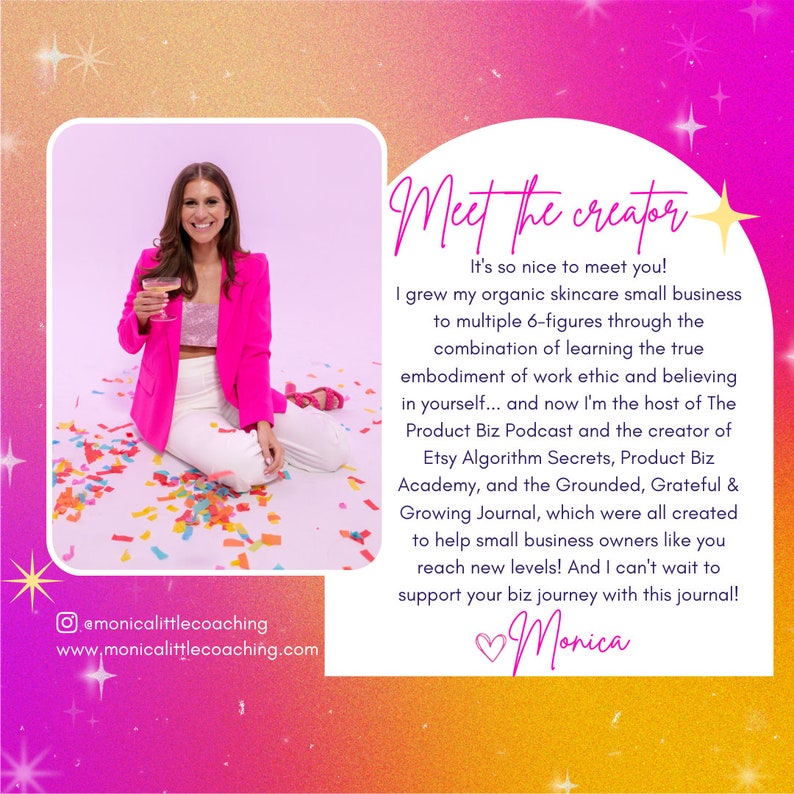 May include: A woman wearing a pink blazer and white pants sits on a colorful confetti background. The text "Meet the creator" is in a large, white font with a gold star. The text below reads "It's so nice to meet you! I grew my organic skincare small business to multiple 6-figures through the combination of learning the true embodiment of work ethic and believing in yourself... and now I'm the host of The Product Biz Podcast and the creator of Etsy Algorithm Secrets, Product Biz Academy, and the Grounded, Grateful & Growing Journal, which were all created to help small business owners like you reach new levels! And I can't wait to support your biz journey with this journal! Monica"