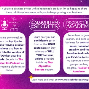 May include: A pink and purple graphic with text that reads "If you're a business owner with a handmade product, I'm so happy to share these additional resources with you to keep growing your business:"  The graphic also includes three sections with text and icons. The first section is titled "The Product Biz Podcast" and features a microphone icon. The second section is titled "Etsy Algorithm Secrets" and features a star icon. The third section is titled "Product Biz Academy" and features a star icon. The graphic also includes the text "Learn more and enroll at www.monicalittlecoaching.com".