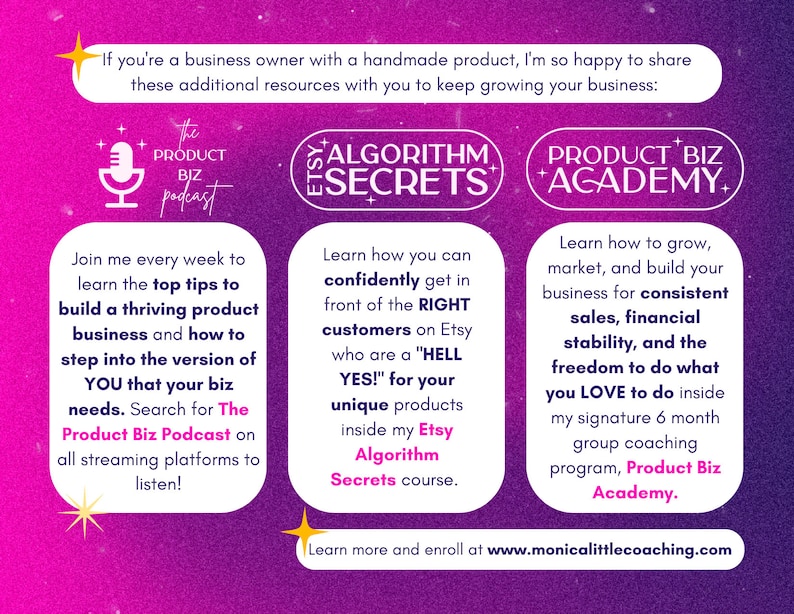 May include: A pink and purple graphic with text that reads "If you're a business owner with a handmade product, I'm so happy to share these additional resources with you to keep growing your business:"  The graphic also includes three sections with text and icons. The first section is titled "The Product Biz Podcast" and features a microphone icon. The second section is titled "Etsy Algorithm Secrets" and features a star icon. The third section is titled "Product Biz Academy" and features a star icon. The graphic also includes the text "Learn more and enroll at www.monicalittlecoaching.com".