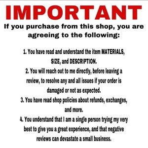 May include: A white background with black text outlining important information for buyers of items from this shop. The text reads: "IMPORTANT If you purchase from this shop, you are agreeing to the following: 1. You have read and understand the item MATERIALS, SIZE, and DESCRIPTION. 2. You will reach out to me directly, before leaving a review, to resolve any and all issues if your order is damaged or not as expected. 3. You have read shop policies about refunds, exchanges, and more. 4. You understand that I am a single person trying my very best to give you a great experience, and that negative reviews can devastate a small business."