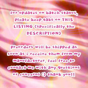 May include: Pink text on a pink and white background with a message about preorders. The text reads: "for updates on batch status, Please keep tabs on THIS LISTING (Specifically the DESCRIPTION) Preorders will be shipped as soon as i receive them from my manufacturer, feel free to contact me with any questions or concerns :) thank you!!"