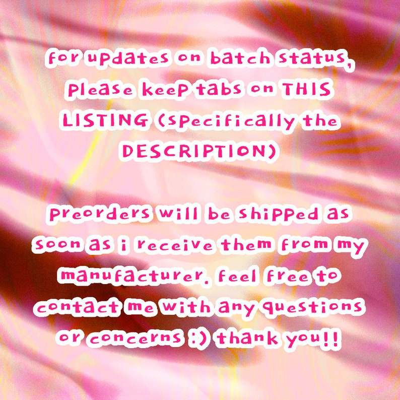 May include: Pink text on a pink and white background with a message about preorders. The text reads: "for updates on batch status, Please keep tabs on THIS LISTING (Specifically the DESCRIPTION) Preorders will be shipped as soon as i receive them from my manufacturer, feel free to contact me with any questions or concerns :) thank you!!"