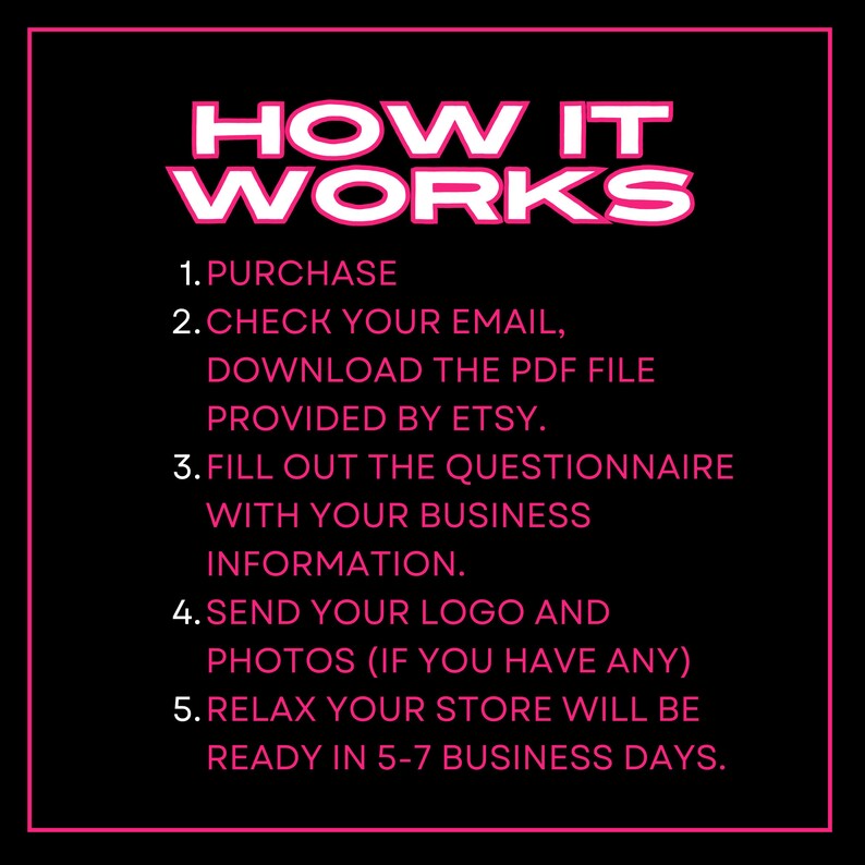 Puede incluir: Texto rosa sobre fondo negro que describe los pasos para configurar una tienda Etsy. El texto dice: "HOW IT WORKS 1. PURCHASE 2. CHECK YOUR EMAIL, DOWNLOAD THE PDF FILE PROVIDED BY ETSY. 3. FILL OUT THE QUESTIONNAIRE WITH YOUR BUSINESS INFORMATION. 4. SEND YOUR LOGO AND PHOTOS (IF YOU HAVE ANY) 5. RELAX YOUR STORE WILL BE READY IN 5-7 BUSINESS DAYS."
