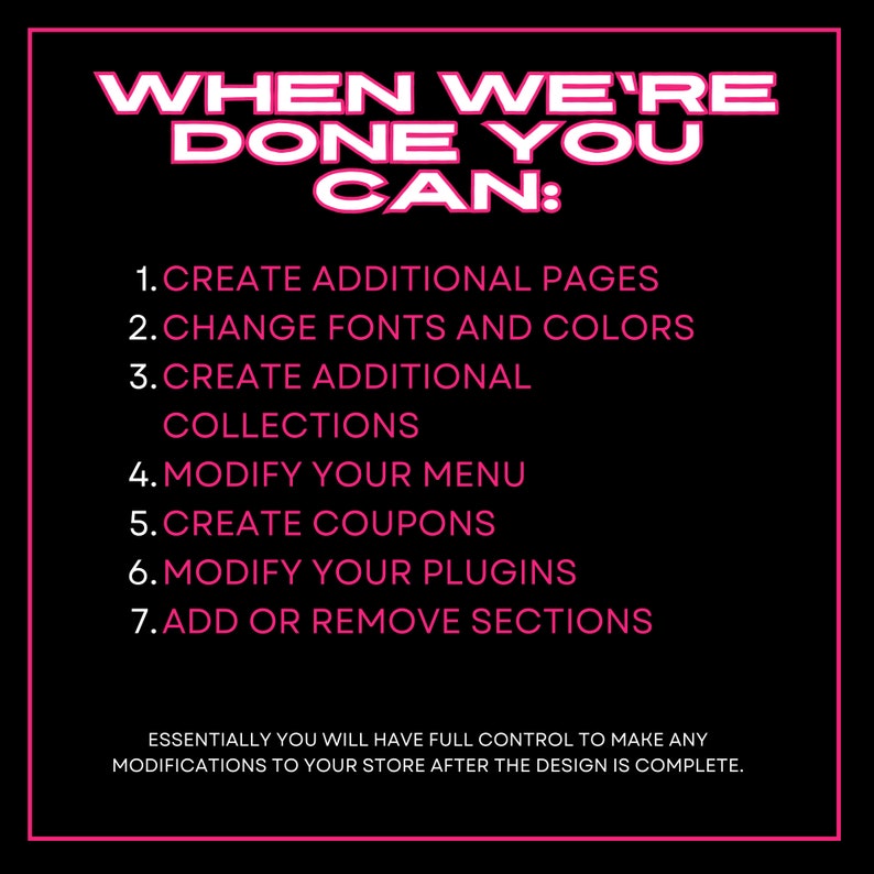 Puede incluir: Texto rosa sobre fondo negro que enumera las opciones de personalizaci&oacute;n disponibles una vez que se completa un dise&ntilde;o. El texto dice: "WHEN WE'RE DONE YOU CAN: 1. CREATE ADDITIONAL PAGES 2. CHANGE FONTS AND COLORS 3. CREATE ADDITIONAL COLLECTIONS 4. MODIFY YOUR MENU 5. CREATE COUPONS 6. MODIFY YOUR PLUGINS 7. ADD OR REMOVE SECTIONS ESSENTIALLY YOU WILL HAVE FULL CONTROL TO MAKE ANY MODIFICATIONS TO YOUR STORE AFTER THE DESIGN IS COMPLETE."