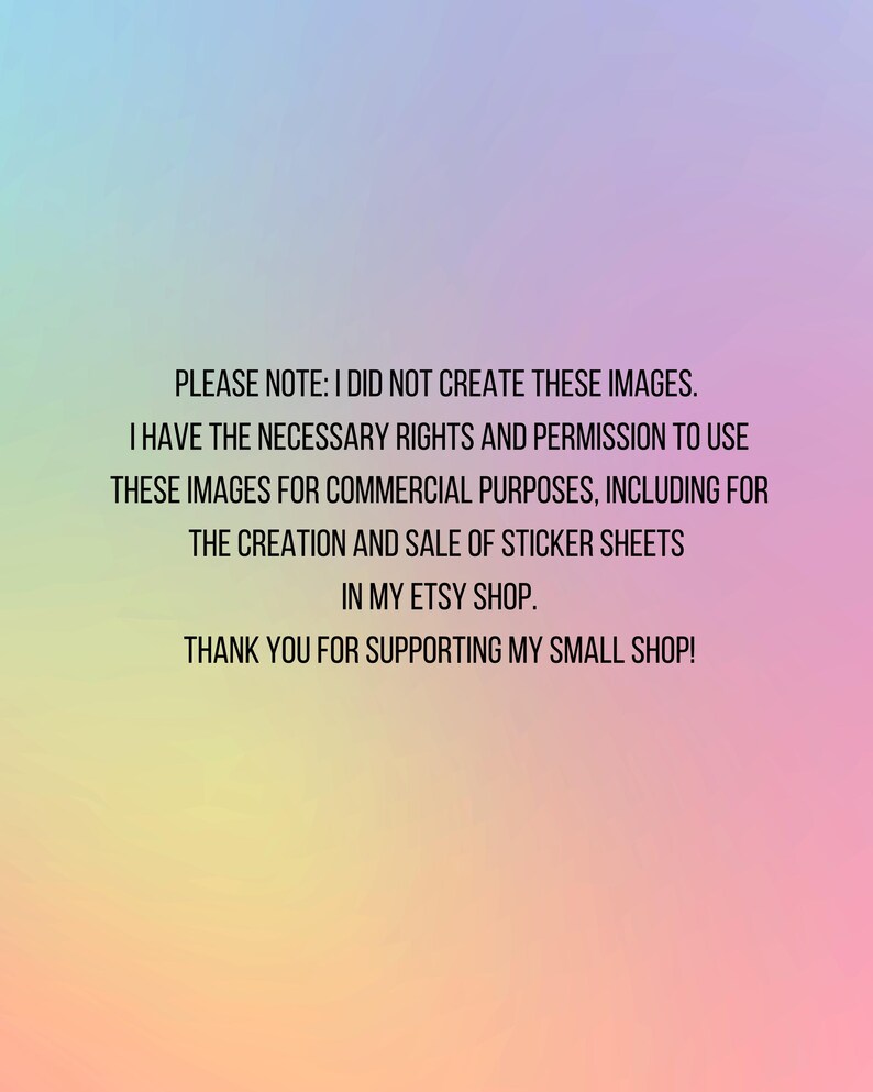 May include: Text on a pink and yellow gradient background that reads: "PLEASE NOTE: I DID NOT CREATE THESE IMAGES. I HAVE THE NECESSARY RIGHTS AND PERMISSION TO USE THESE IMAGES FOR COMMERCIAL PURPOSES, INCLUDING FOR THE CREATION AND SALE OF STICKER SHEETS IN MY ETSY SHOP. THANK YOU FOR SUPPORTING MY SMALL SHOP!"