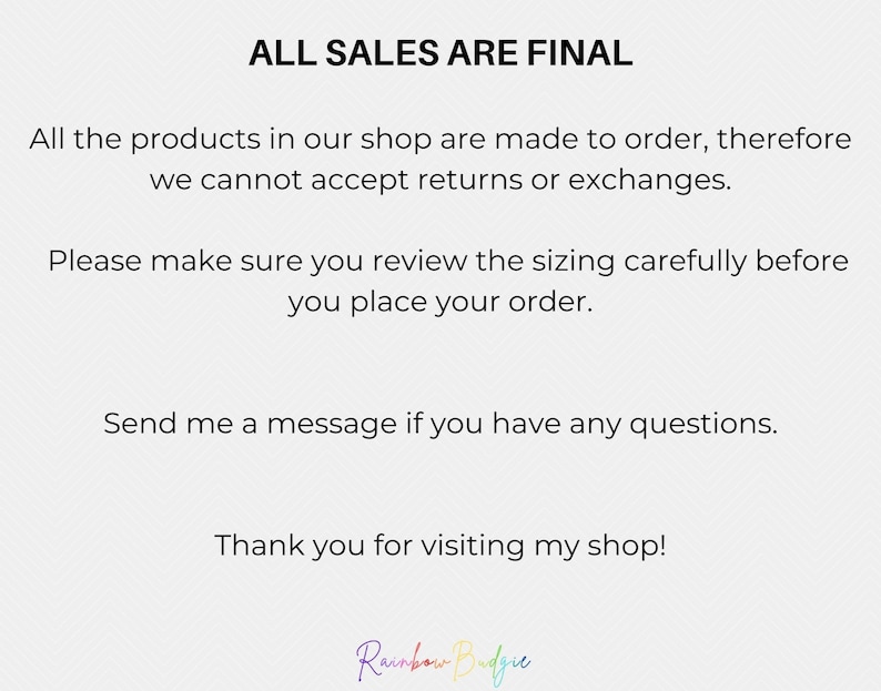 May include: Text on a white background that reads "ALL SALES ARE FINAL". The text continues, "All the products in our shop are made to order, therefore we cannot accept returns or exchanges. Please make sure you review the sizing carefully before you place your order. Send me a message if you have any questions. Thank you for visiting my shop!" The text is followed by the words "Rainbow Budgie" in rainbow colors.