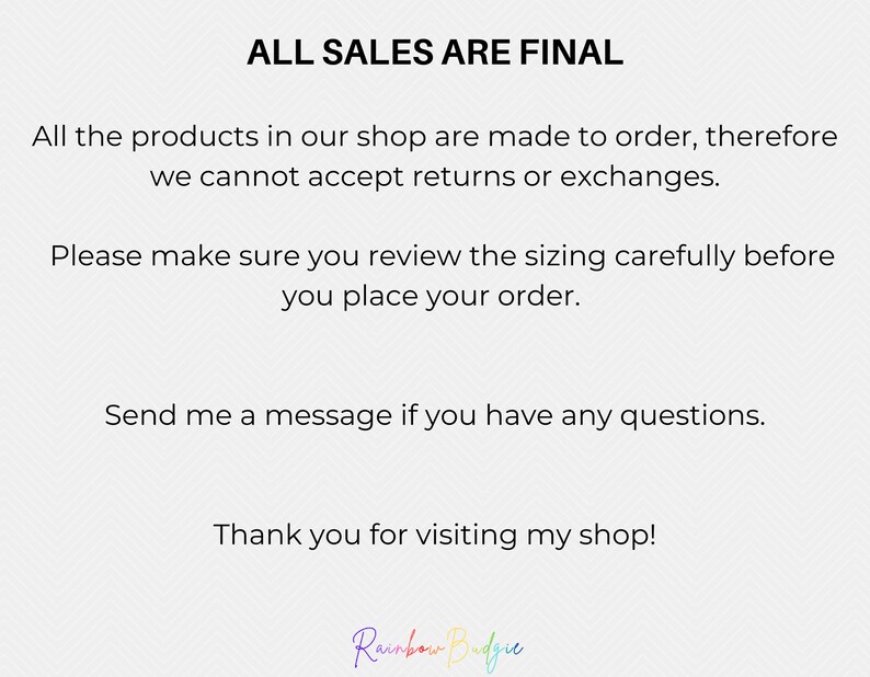 May include: Text on a white background that reads "ALL SALES ARE FINAL". The text continues, "All the products in our shop are made to order, therefore we cannot accept returns or exchanges. Please make sure you review the sizing carefully before you place your order. Send me a message if you have any questions. Thank you for visiting my shop!" The text is followed by the words "Rainbow Budgie" in rainbow colors.