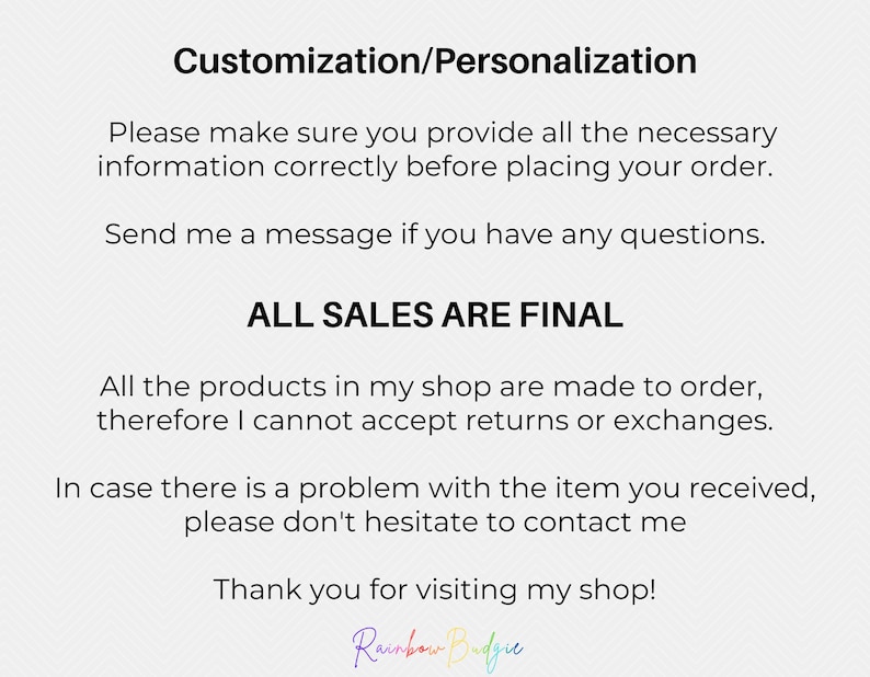 May include: Text on a white background with a gray pattern. The text reads "Customization/Personalization", "Please make sure you provide all the necessary information correctly before placing your order.", "Send me a message if you have any questions.", "ALL SALES ARE FINAL", "All the products in my shop are made to order, therefore I cannot accept returns or exchanges.", "In case there is a problem with the item you received, please don't hesitate to contact me", "Thank you for visiting my shop!" and "Rainbow Budgie".