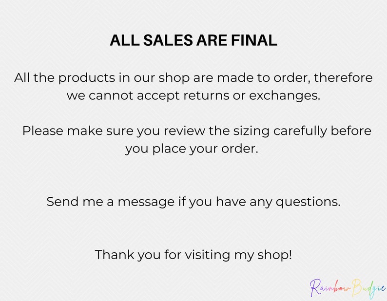 May include: Text on a white background that reads "ALL SALES ARE FINAL".  The text below explains that all products are made to order and returns or exchanges are not accepted.  The text also encourages customers to review sizing carefully before placing an order.  The text ends with "Thank you for visiting my shop!" and the signature "Rainbow Budgie".
