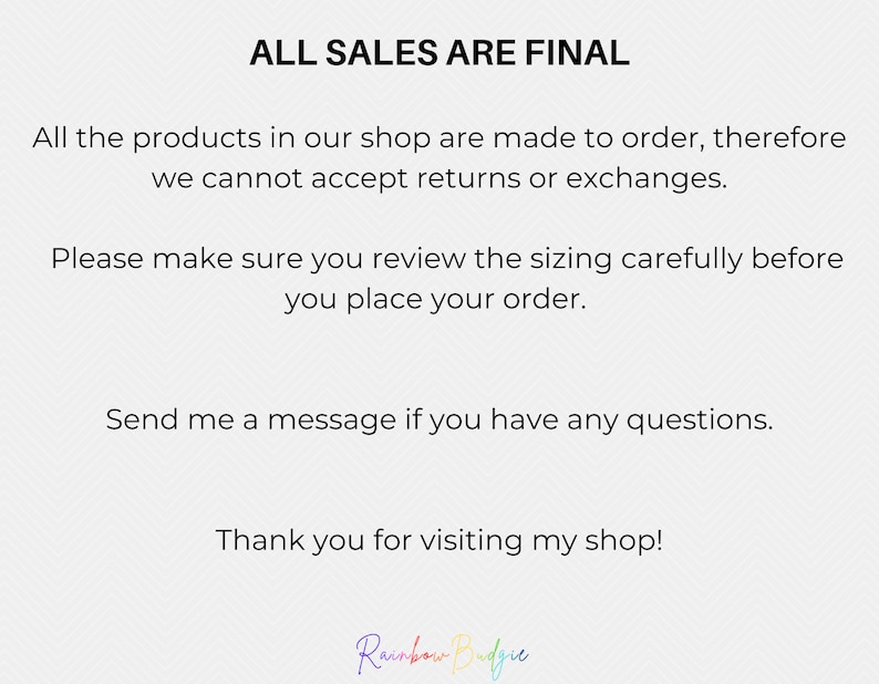 May include: Text on a white background that reads "ALL SALES ARE FINAL". The text continues, "All the products in our shop are made to order, therefore we cannot accept returns or exchanges. Please make sure you review the sizing carefully before you place your order. Send me a message if you have any questions. Thank you for visiting my shop!" The text "Rainbow Budgie" is written in rainbow colors at the bottom of the image.