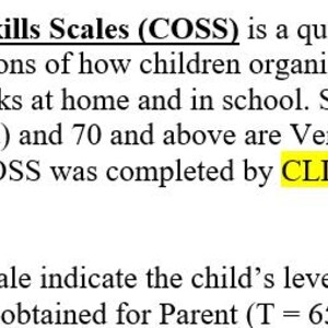 May include: Text from The Children's Organizational Skills Scales (COSS) questionnaire, detailing how children ages 8-13 organize time and materials. Scores of 60-69 are Elevated, 70+ are Very Elevated. Completed by CLIENT's mother, teacher, and self-report. Includes scores for Parent and Teacher.