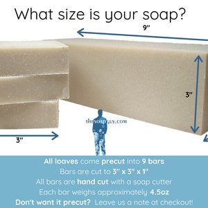What size is your soap? All loaves come pre-cut into 9 bars. Bars are cut to 3 by 3 by 1 inch. All bars are hand cut with a soap cutter. Each bar weighs approximately 4.5 ounces. Don't want it precut? Leave us a note at checkout!