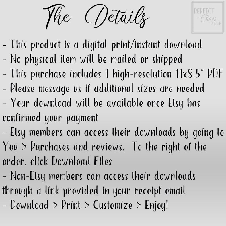 May include: Text on a white background with the title "The Details" and a list of details about a digital download. The text includes: "This product is a digital print/instant download", "No physical item will be mailed or shipped", "This purchase includes 1 high-resolution 11x8.5" PDF", "Please message us if additional sizes are needed", "Your download will be available once Etsy has confirmed your payment", "Etsy members can access their downloads by going to You > Purchases and reviews. To the right of the order, click Download Files", "Non-Etsy members can access their downloads through a link provided in your receipt email", "Download > Print > Customize > Enjoy!"