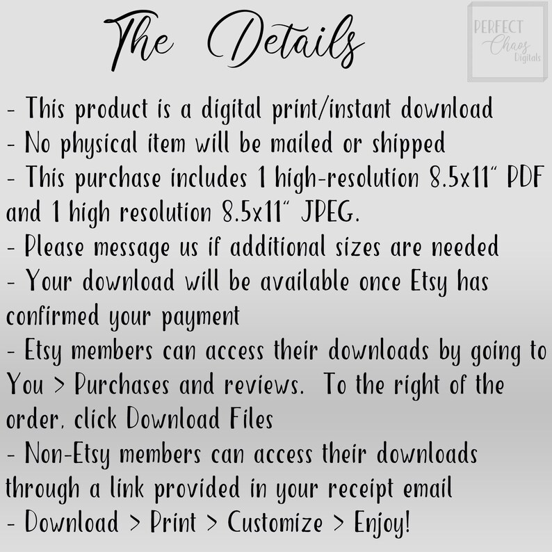 May include: Text on a white background with the title "The Details" and a list of details about a digital download. The text includes: "This product is a digital print/instant download", "No physical item will be mailed or shipped", "This purchase includes 1 high-resolution 8.5x11" PDF and 1 high resolution 8.5x11" JPEG."