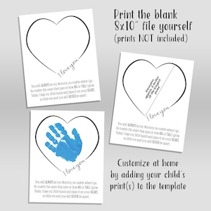 May include: Printable 8x10 inch template for a heart-shaped keepsake with the text "You will ALWAYS be my Mommy no matter where I go. No matter the years that pass or how BIG or TALL I grow. Today I take my little hand and place it on your HEART. so little me and you will NEVER be apart."  The template includes a heart outline and a space for a handprint.