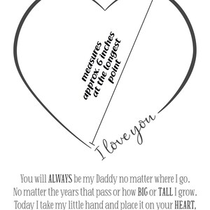 May include: A black and white printable heart template with the text "measures approx. 6 inches at the longest point" and "I love you". The text below the heart reads "You will ALWAYS be my Daddy no matter where I go. No matter the years that pass or how BIG or TALL I grow. Today I take my little hand and place it on your HEART, so little me and you will NEVER be apart."
