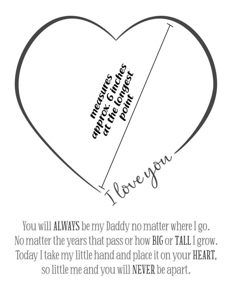 May include: A black and white printable heart template with the text "measures approx. 6 inches at the longest point" and "I love you". The text below the heart reads "You will ALWAYS be my Daddy no matter where I go. No matter the years that pass or how BIG or TALL I grow. Today I take my little hand and place it on your HEART, so little me and you will NEVER be apart."
